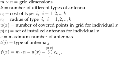 m × n = g rid dimen sion s
k = num ber of different typ es of an tenn a
ci = cost o f ty pe i, i = 1,2,..,k
ri = radius of type i, i = 1,2,..,k
u = num ber of covered points in grid
p = num ber of installed an ten nas
s = m axim um num ber of antennas
t(j) = type of antenna j
∑p
f = m ⋅n − u − ( ct(j))2
j=1
